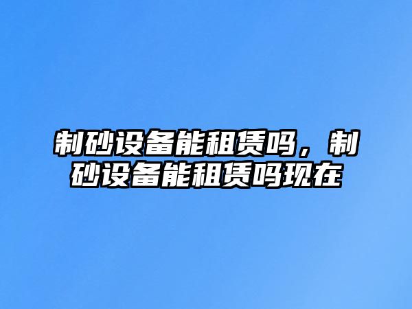 制砂設備能租賃嗎，制砂設備能租賃嗎現在