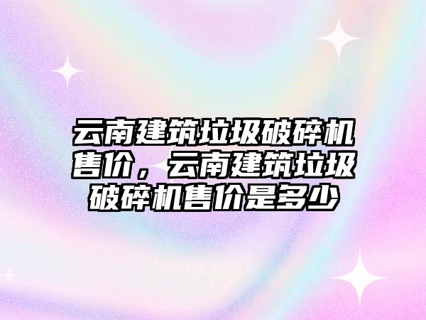 云南建筑垃圾破碎機售價，云南建筑垃圾破碎機售價是多少