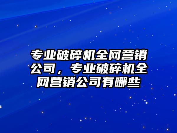 專業破碎機全網營銷公司，專業破碎機全網營銷公司有哪些