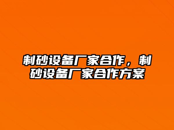 制砂設(shè)備廠家合作，制砂設(shè)備廠家合作方案