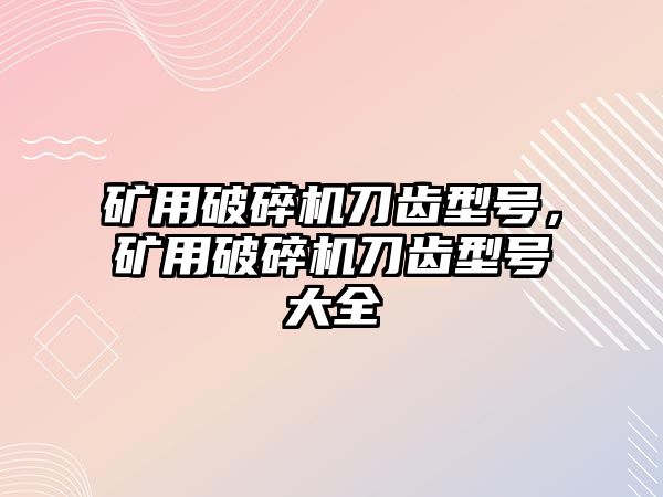 礦用破碎機刀齒型號，礦用破碎機刀齒型號大全