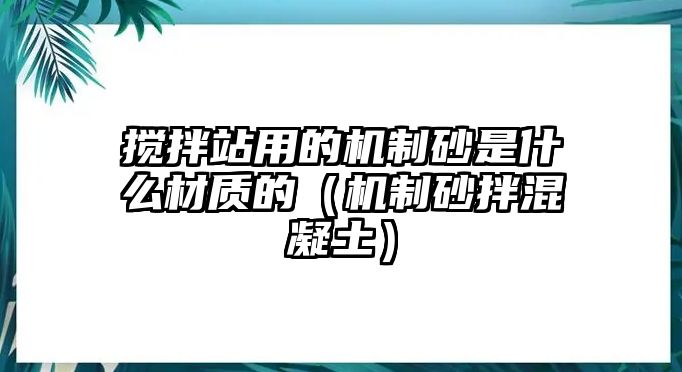 攪拌站用的機制砂是什么材質(zhì)的（機制砂拌混凝土）