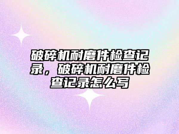 破碎機耐磨件檢查記錄，破碎機耐磨件檢查記錄怎么寫