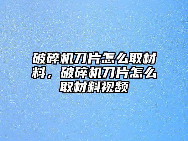 破碎機(jī)刀片怎么取材料，破碎機(jī)刀片怎么取材料視頻