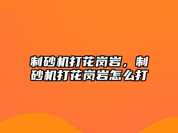 制砂機打花崗巖，制砂機打花崗巖怎么打