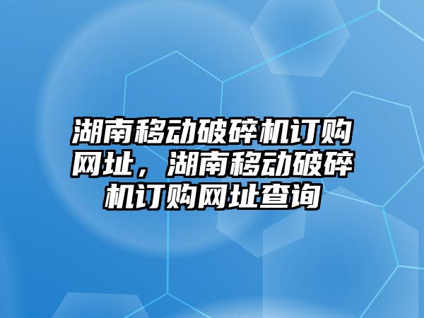 湖南移動破碎機訂購網址，湖南移動破碎機訂購網址查詢