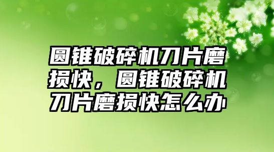 圓錐破碎機刀片磨損快，圓錐破碎機刀片磨損快怎么辦