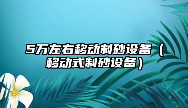 5萬左右移動制砂設(shè)備（移動式制砂設(shè)備）