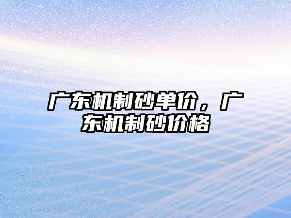 廣東機制砂單價，廣東機制砂價格