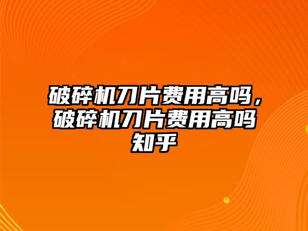 破碎機刀片費用高嗎，破碎機刀片費用高嗎知乎