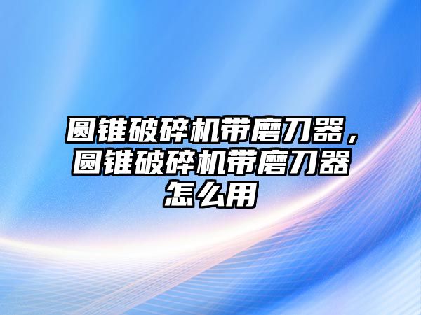 圓錐破碎機(jī)帶磨刀器，圓錐破碎機(jī)帶磨刀器怎么用