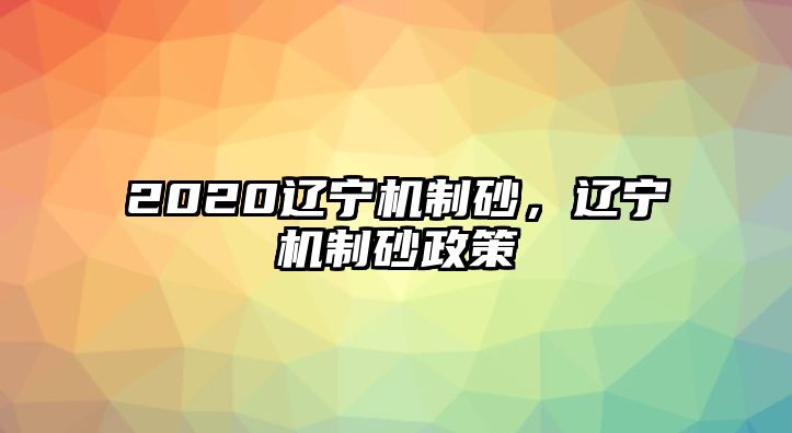 2020遼寧機制砂，遼寧機制砂政策