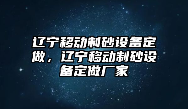 遼寧移動制砂設(shè)備定做，遼寧移動制砂設(shè)備定做廠家