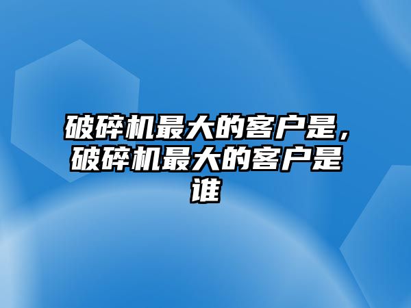 破碎機最大的客戶是，破碎機最大的客戶是誰