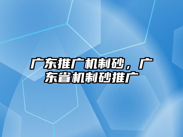 廣東推廣機制砂，廣東省機制砂推廣