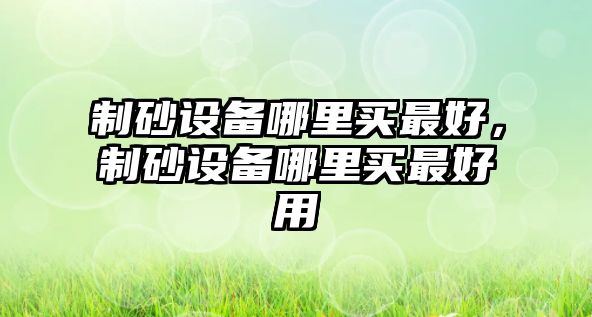 制砂設備哪里買最好，制砂設備哪里買最好用