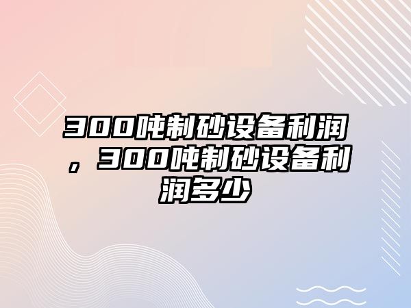 300噸制砂設備利潤，300噸制砂設備利潤多少