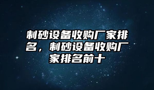 制砂設備收購廠家排名，制砂設備收購廠家排名前十