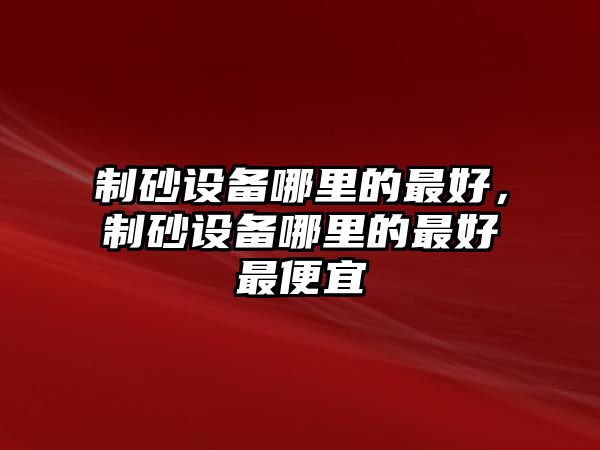 制砂設(shè)備哪里的最好，制砂設(shè)備哪里的最好最便宜