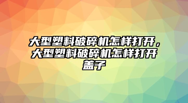 大型塑料破碎機怎樣打開，大型塑料破碎機怎樣打開蓋子